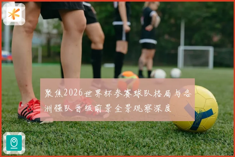 聚焦2026世界杯参赛球队格局与各洲强队晋级前景全景观察深度