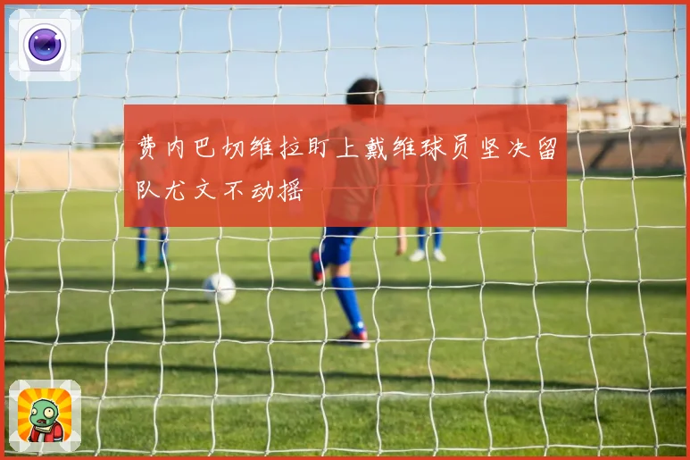 费内巴切维拉盯上戴维球员坚决留队尤文不动摇