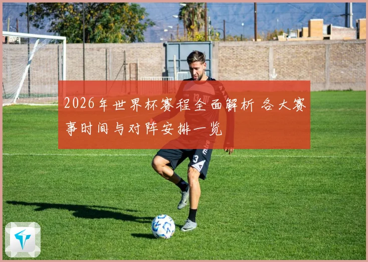 2026年世界杯赛程全面解析 各大赛事时间与对阵安排一览