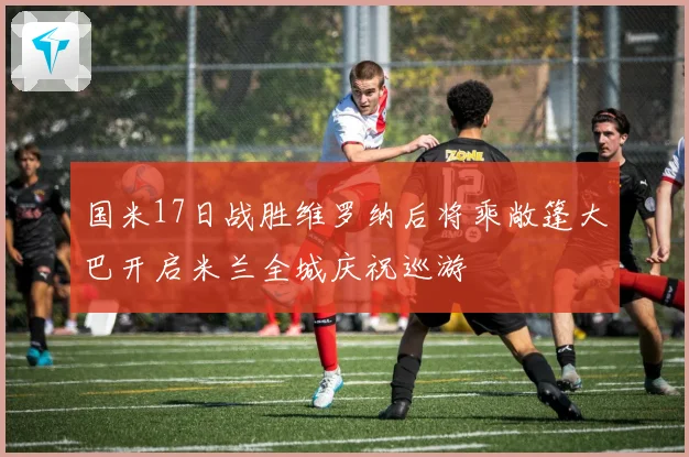 国米17日战胜维罗纳后将乘敞篷大巴开启米兰全城庆祝巡游