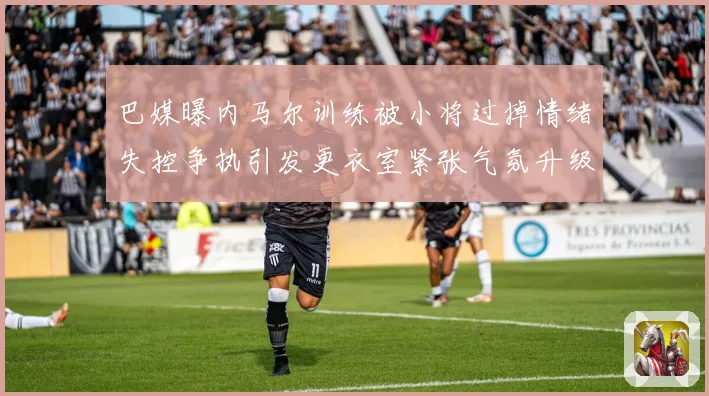巴媒曝内马尔训练被小将过掉情绪失控争执引发更衣室紧张气氛升级