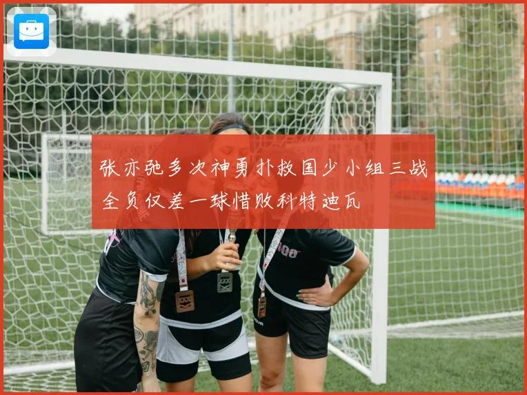 张亦弛多次神勇扑救国少小组三战全负仅差一球惜败科特迪瓦