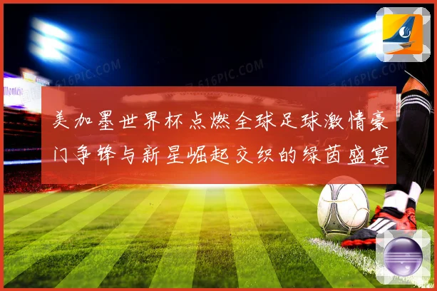 美加墨世界杯点燃全球足球激情豪门争锋与新星崛起交织的绿茵盛宴