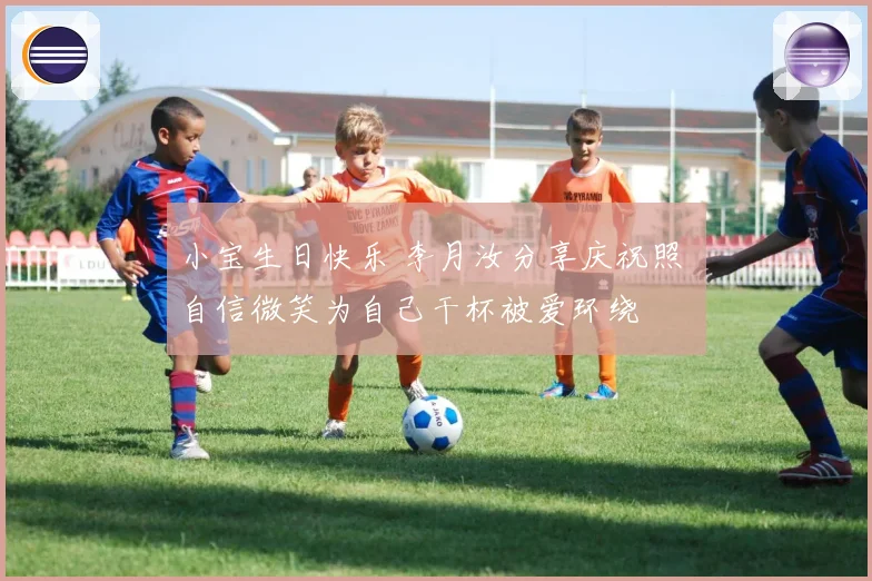 小宝生日快乐 李月汝分享庆祝照 自信微笑为自己干杯被爱环绕