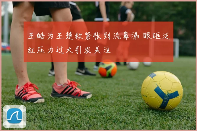 王皓为王楚钦紧张到流鼻涕 眼眶泛红压力过大引发关注